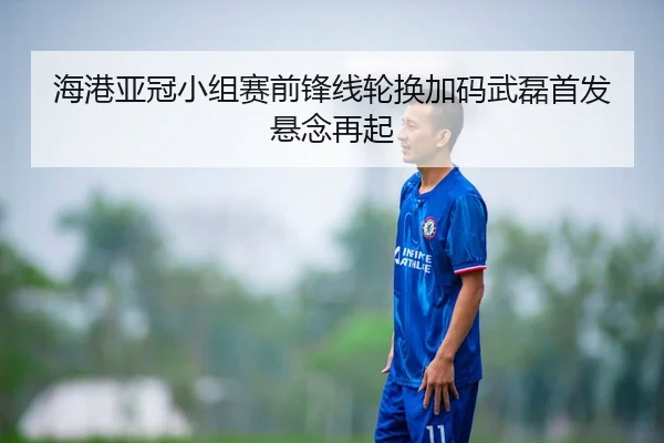 海港亚冠小组赛前锋线轮换加码武磊首发悬念再起
