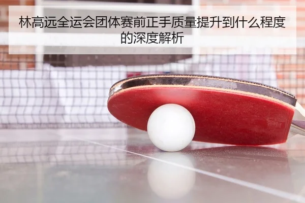 林高远全运会团体赛前正手质量提升到什么程度的深度解析